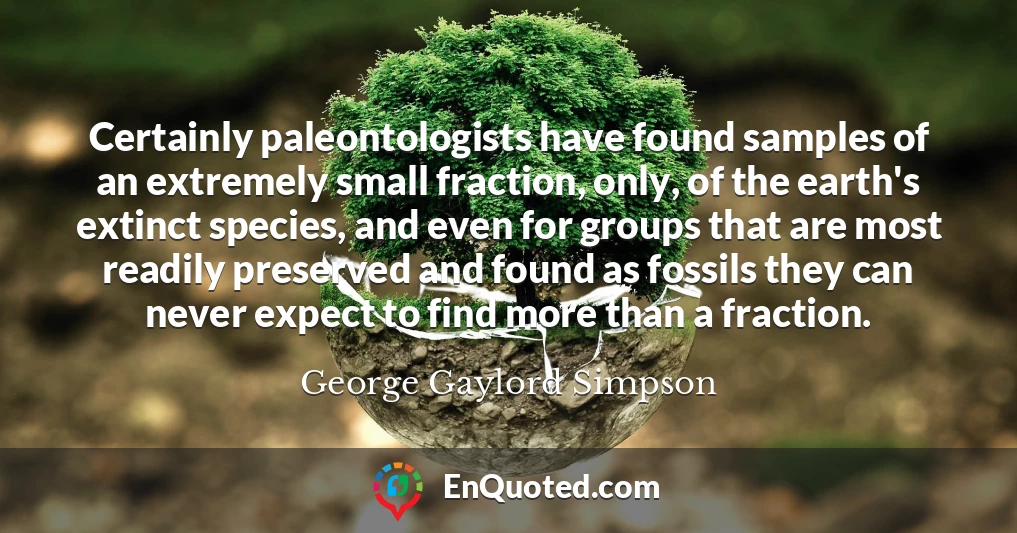 Certainly paleontologists have found samples of an extremely small fraction, only, of the earth's extinct species, and even for groups that are most readily preserved and found as fossils they can never expect to find more than a fraction.