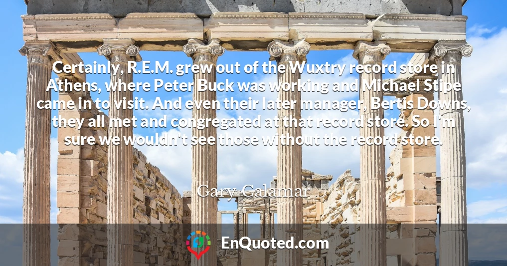 Certainly, R.E.M. grew out of the Wuxtry record store in Athens, where Peter Buck was working and Michael Stipe came in to visit. And even their later manager, Bertis Downs, they all met and congregated at that record store. So I'm sure we wouldn't see those without the record store.