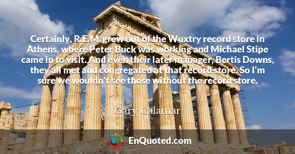 Certainly, R.E.M. grew out of the Wuxtry record store in Athens, where Peter Buck was working and Michael Stipe came in to visit. And even their later manager, Bertis Downs, they all met and congregated at that record store. So I'm sure we wouldn't see those without the record store.