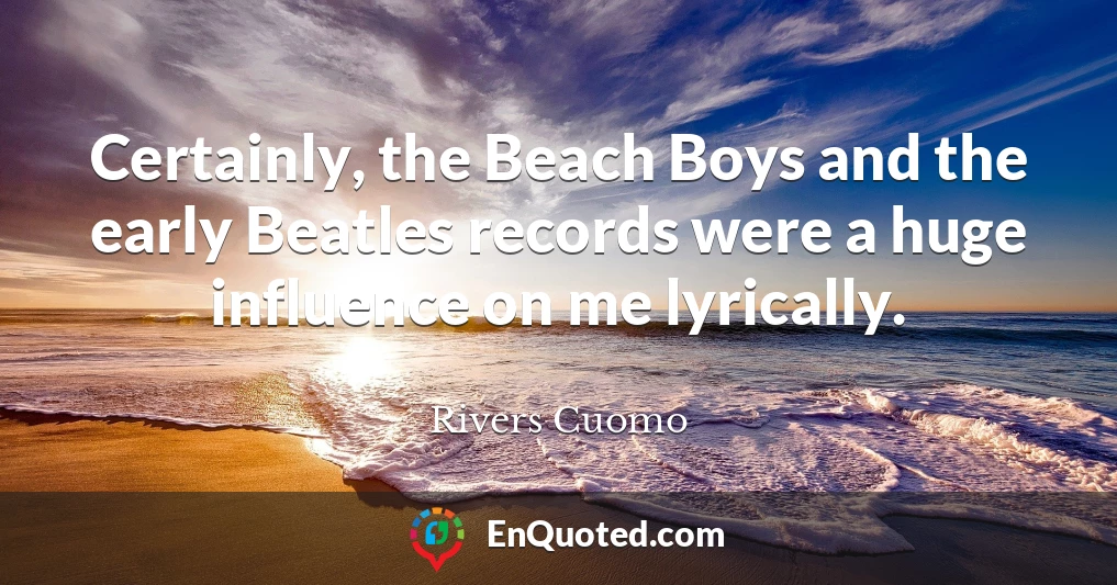 Certainly, the Beach Boys and the early Beatles records were a huge influence on me lyrically.