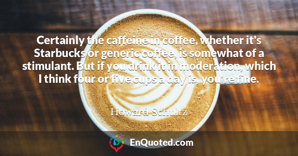 Certainly the caffeine in coffee, whether it's Starbucks or generic coffee, is somewhat of a stimulant. But if you drink it in moderation, which I think four or five cups a day is, you're fine.