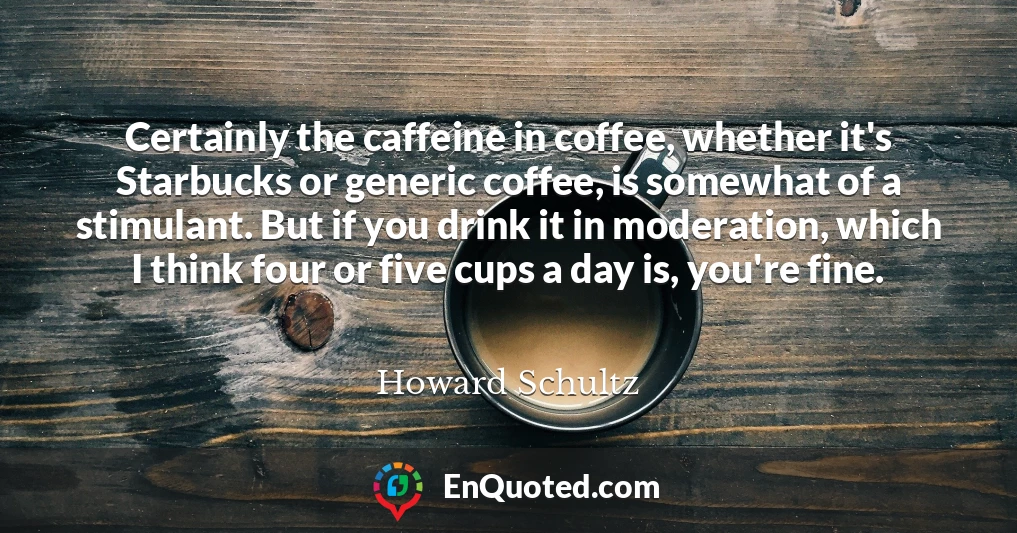 Certainly the caffeine in coffee, whether it's Starbucks or generic coffee, is somewhat of a stimulant. But if you drink it in moderation, which I think four or five cups a day is, you're fine.