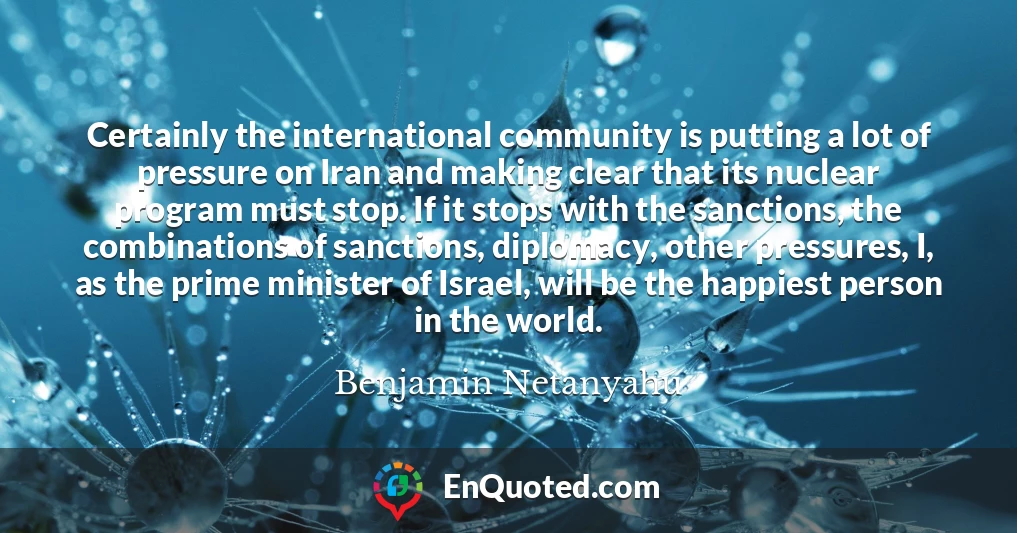Certainly the international community is putting a lot of pressure on Iran and making clear that its nuclear program must stop. If it stops with the sanctions, the combinations of sanctions, diplomacy, other pressures, I, as the prime minister of Israel, will be the happiest person in the world.