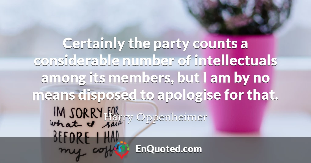 Certainly the party counts a considerable number of intellectuals among its members, but I am by no means disposed to apologise for that.