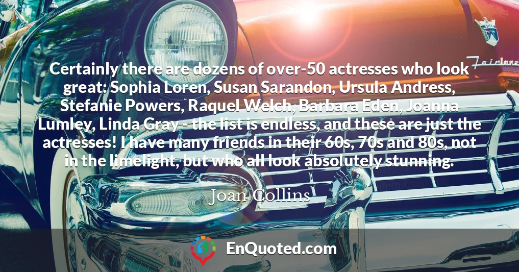 Certainly there are dozens of over-50 actresses who look great: Sophia Loren, Susan Sarandon, Ursula Andress, Stefanie Powers, Raquel Welch, Barbara Eden, Joanna Lumley, Linda Gray - the list is endless, and these are just the actresses! I have many friends in their 60s, 70s and 80s, not in the limelight, but who all look absolutely stunning.
