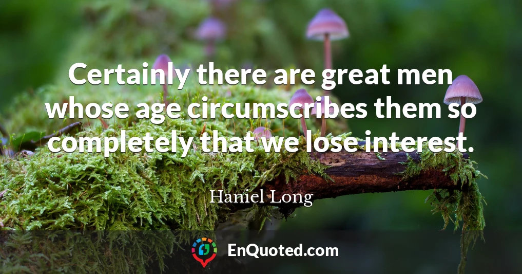 Certainly there are great men whose age circumscribes them so completely that we lose interest.