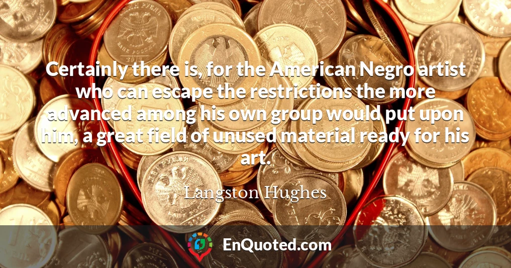 Certainly there is, for the American Negro artist who can escape the restrictions the more advanced among his own group would put upon him, a great field of unused material ready for his art.