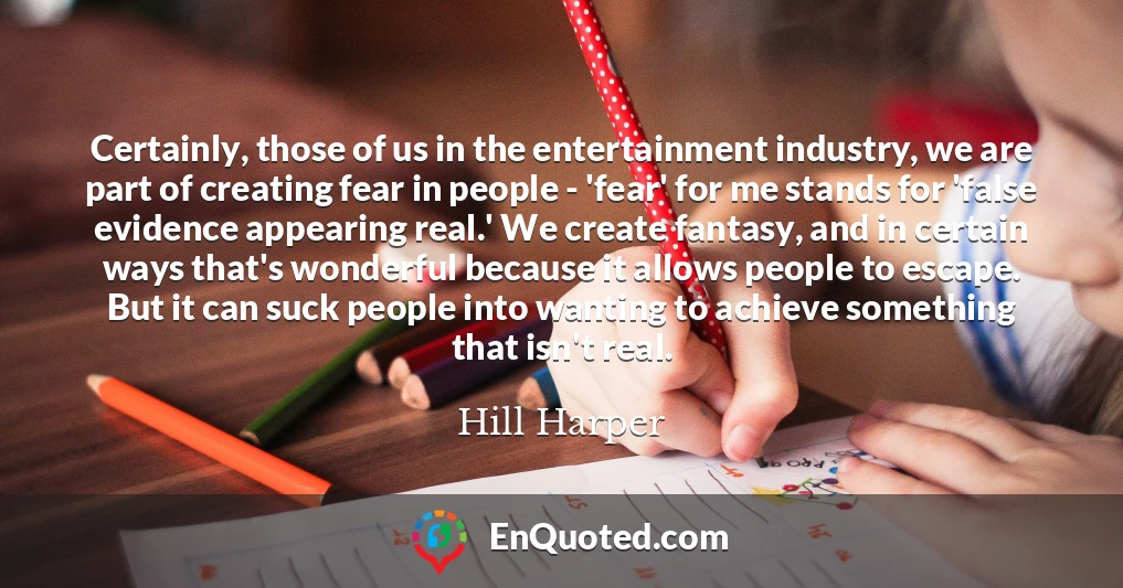 Certainly, those of us in the entertainment industry, we are part of creating fear in people - 'fear' for me stands for 'false evidence appearing real.' We create fantasy, and in certain ways that's wonderful because it allows people to escape. But it can suck people into wanting to achieve something that isn't real.