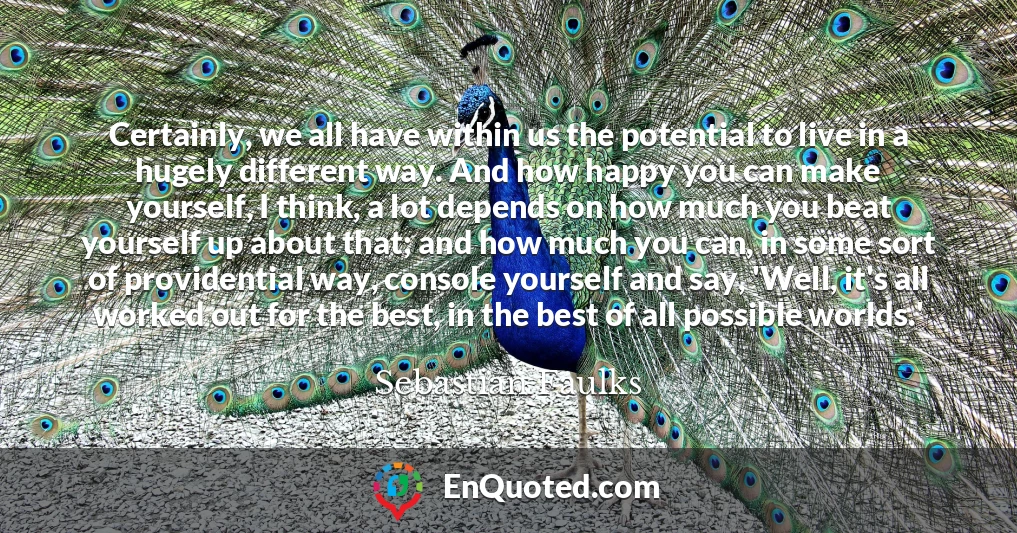 Certainly, we all have within us the potential to live in a hugely different way. And how happy you can make yourself, I think, a lot depends on how much you beat yourself up about that; and how much you can, in some sort of providential way, console yourself and say, 'Well, it's all worked out for the best, in the best of all possible worlds.'