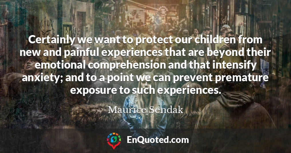 Certainly we want to protect our children from new and painful experiences that are beyond their emotional comprehension and that intensify anxiety; and to a point we can prevent premature exposure to such experiences.