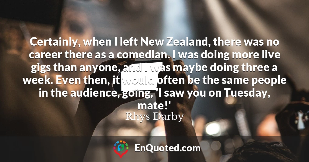 Certainly, when I left New Zealand, there was no career there as a comedian. I was doing more live gigs than anyone, and I was maybe doing three a week. Even then, it would often be the same people in the audience, going, 'I saw you on Tuesday, mate!'