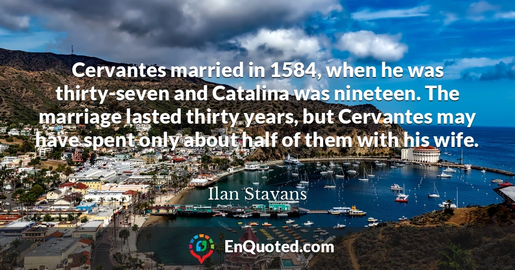 Cervantes married in 1584, when he was thirty-seven and Catalina was nineteen. The marriage lasted thirty years, but Cervantes may have spent only about half of them with his wife.
