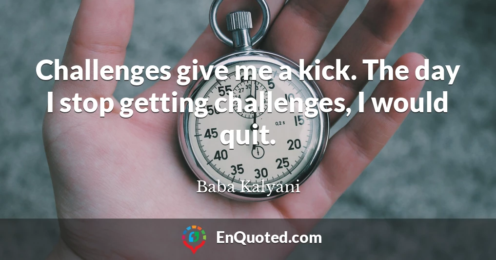 Challenges give me a kick. The day I stop getting challenges, I would quit.