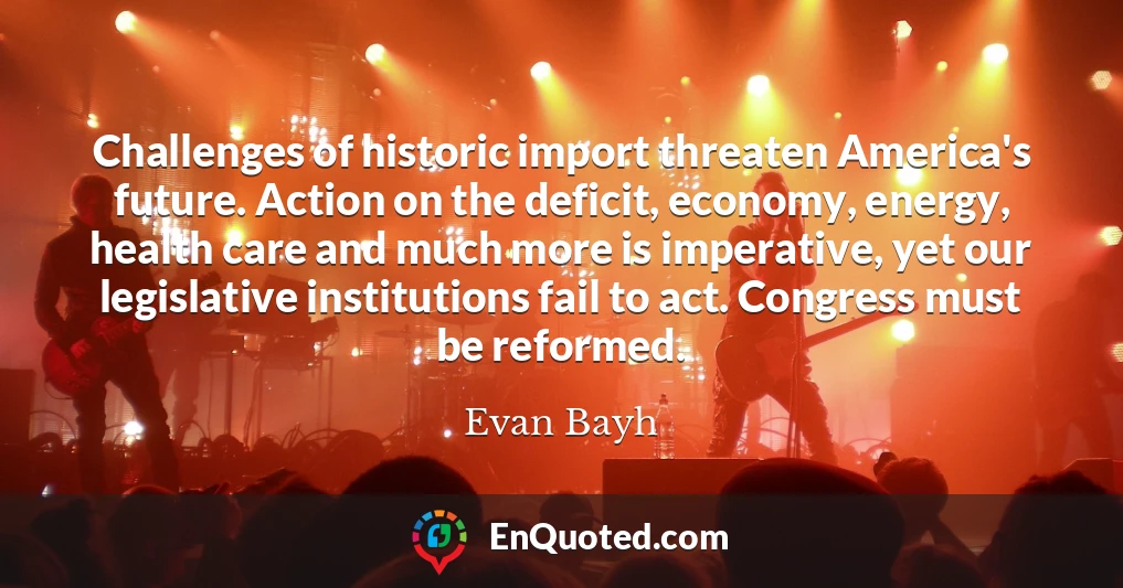 Challenges of historic import threaten America's future. Action on the deficit, economy, energy, health care and much more is imperative, yet our legislative institutions fail to act. Congress must be reformed.