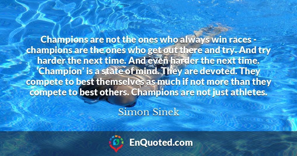 Champions are not the ones who always win races - champions are the ones who get out there and try. And try harder the next time. And even harder the next time. 'Champion' is a state of mind. They are devoted. They compete to best themselves as much if not more than they compete to best others. Champions are not just athletes.