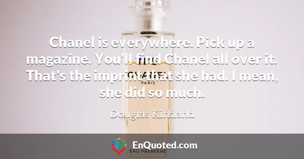 Chanel is everywhere. Pick up a magazine. You'll find Chanel all over it. That's the imprint that she had. I mean, she did so much.