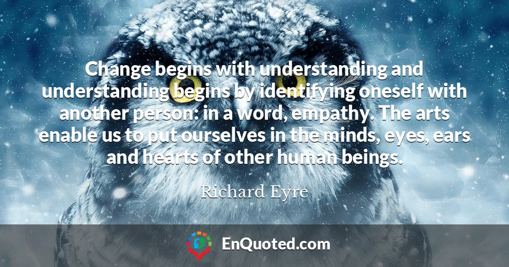Change begins with understanding and understanding begins by identifying oneself with another person: in a word, empathy. The arts enable us to put ourselves in the minds, eyes, ears and hearts of other human beings.