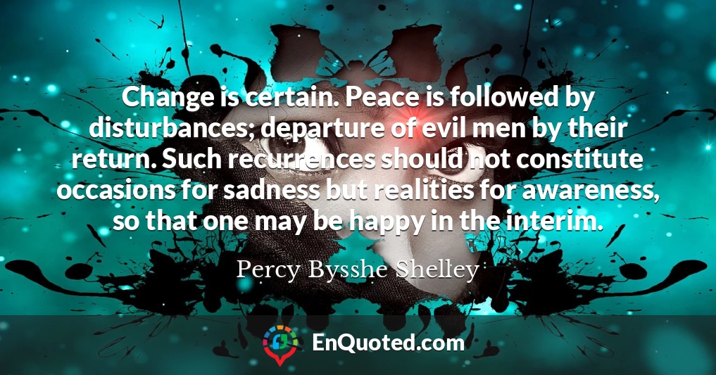Change is certain. Peace is followed by disturbances; departure of evil men by their return. Such recurrences should not constitute occasions for sadness but realities for awareness, so that one may be happy in the interim.