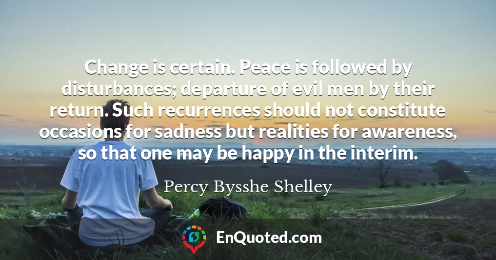 Change is certain. Peace is followed by disturbances; departure of evil men by their return. Such recurrences should not constitute occasions for sadness but realities for awareness, so that one may be happy in the interim.