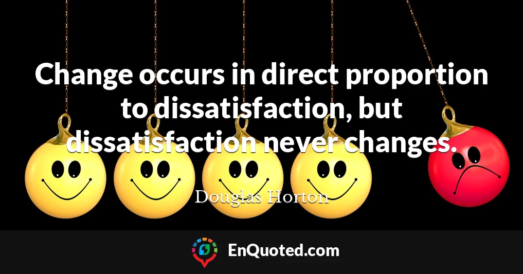 Change occurs in direct proportion to dissatisfaction, but dissatisfaction never changes.