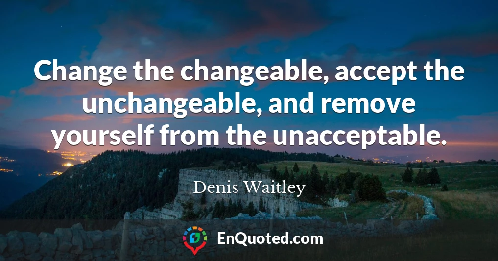 Change the changeable, accept the unchangeable, and remove yourself from the unacceptable.