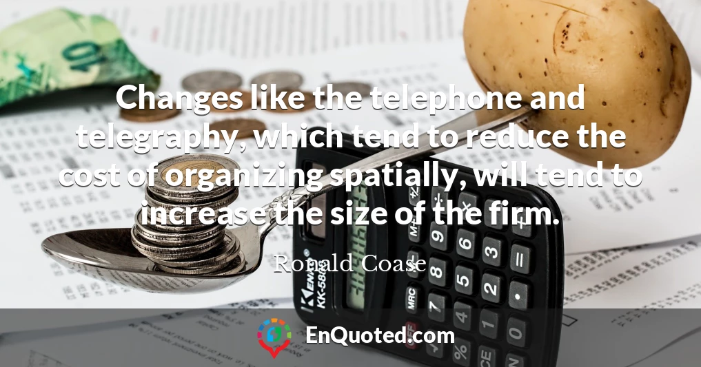 Changes like the telephone and telegraphy, which tend to reduce the cost of organizing spatially, will tend to increase the size of the firm.