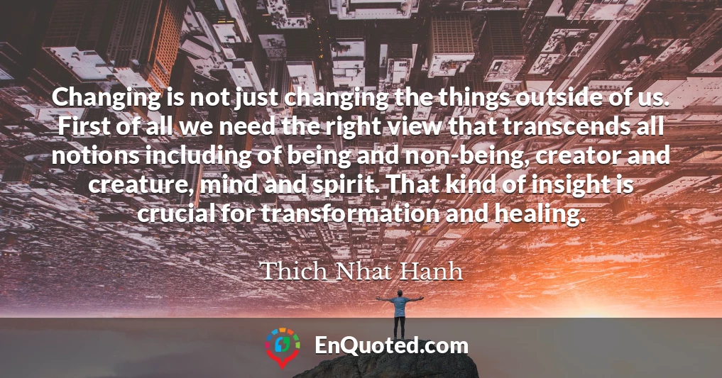 Changing is not just changing the things outside of us. First of all we need the right view that transcends all notions including of being and non-being, creator and creature, mind and spirit. That kind of insight is crucial for transformation and healing.