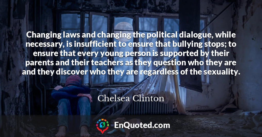 Changing laws and changing the political dialogue, while necessary, is insufficient to ensure that bullying stops; to ensure that every young person is supported by their parents and their teachers as they question who they are and they discover who they are regardless of the sexuality.