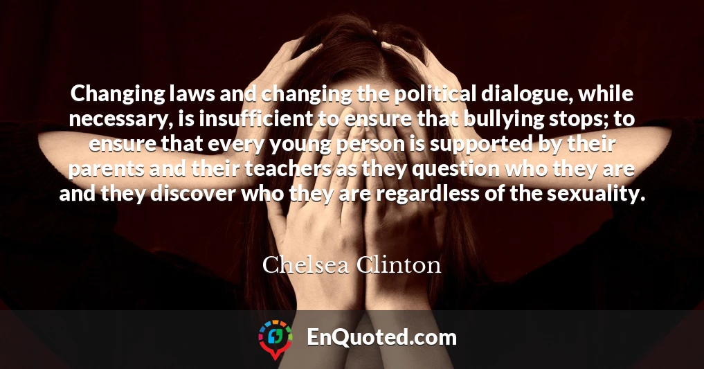 Changing laws and changing the political dialogue, while necessary, is insufficient to ensure that bullying stops; to ensure that every young person is supported by their parents and their teachers as they question who they are and they discover who they are regardless of the sexuality.