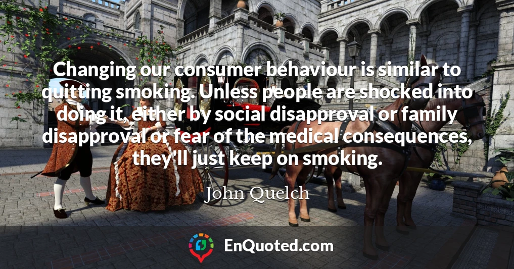 Changing our consumer behaviour is similar to quitting smoking. Unless people are shocked into doing it, either by social disapproval or family disapproval or fear of the medical consequences, they'll just keep on smoking.