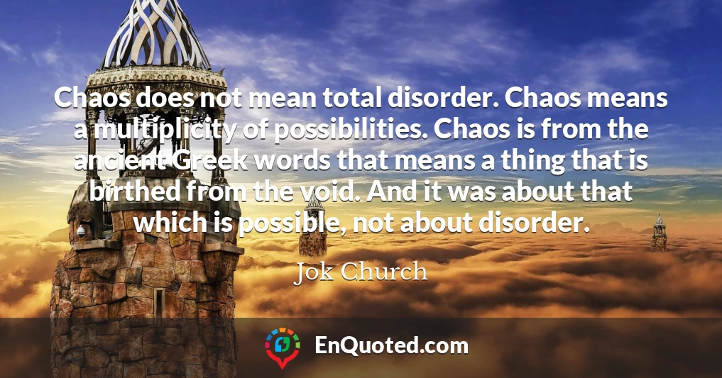 Chaos does not mean total disorder. Chaos means a multiplicity of possibilities. Chaos is from the ancient Greek words that means a thing that is birthed from the void. And it was about that which is possible, not about disorder.