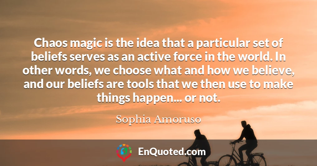 Chaos magic is the idea that a particular set of beliefs serves as an active force in the world. In other words, we choose what and how we believe, and our beliefs are tools that we then use to make things happen... or not.