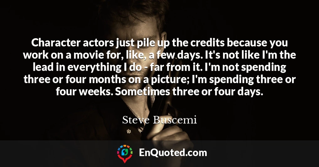 Character actors just pile up the credits because you work on a movie for, like, a few days. It's not like I'm the lead in everything I do - far from it. I'm not spending three or four months on a picture; I'm spending three or four weeks. Sometimes three or four days.