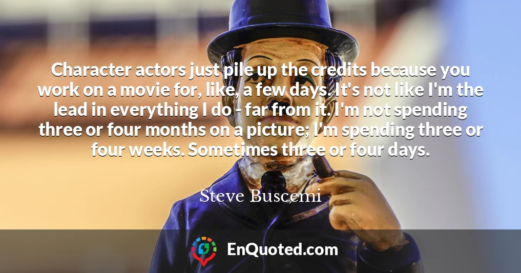 Character actors just pile up the credits because you work on a movie for, like, a few days. It's not like I'm the lead in everything I do - far from it. I'm not spending three or four months on a picture; I'm spending three or four weeks. Sometimes three or four days.