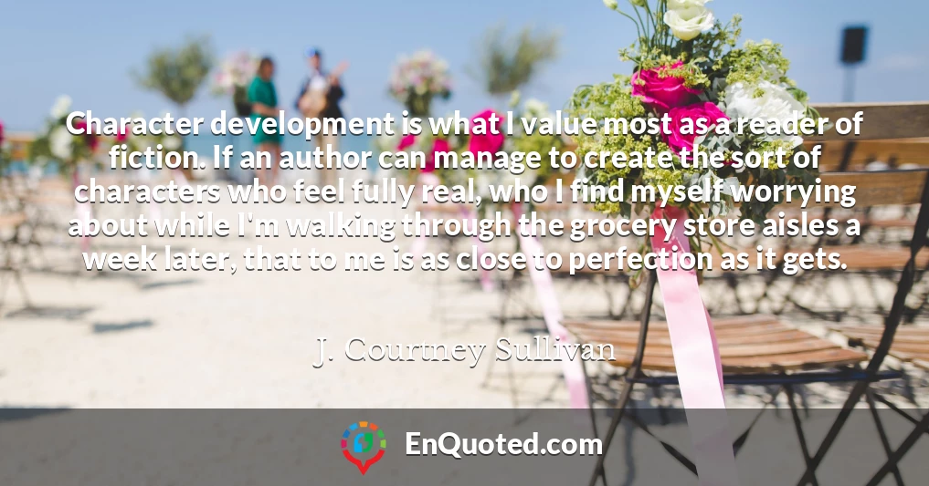 Character development is what I value most as a reader of fiction. If an author can manage to create the sort of characters who feel fully real, who I find myself worrying about while I'm walking through the grocery store aisles a week later, that to me is as close to perfection as it gets.