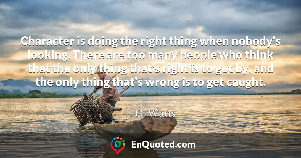 Character is doing the right thing when nobody's looking. There are too many people who think that the only thing that's right is to get by, and the only thing that's wrong is to get caught.