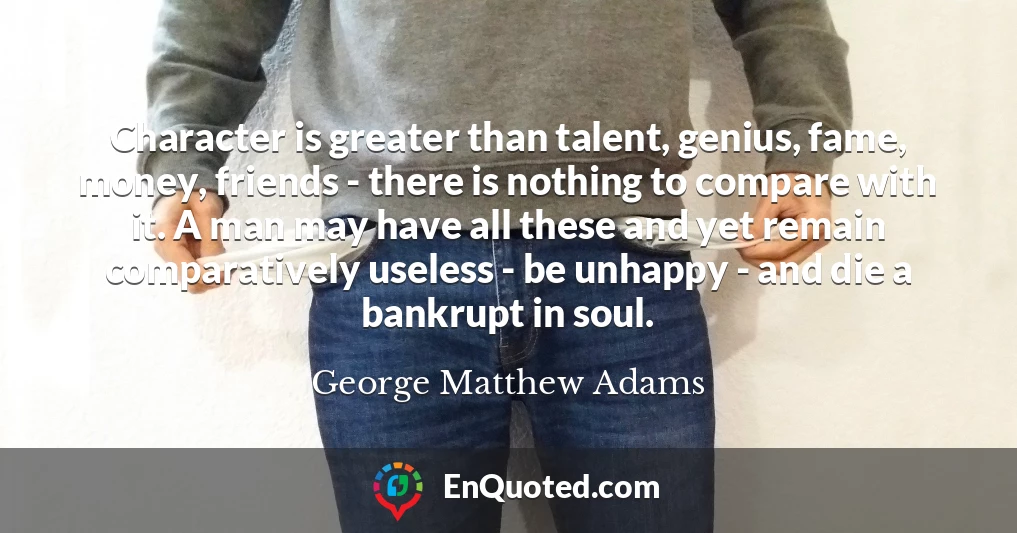 Character is greater than talent, genius, fame, money, friends - there is nothing to compare with it. A man may have all these and yet remain comparatively useless - be unhappy - and die a bankrupt in soul.