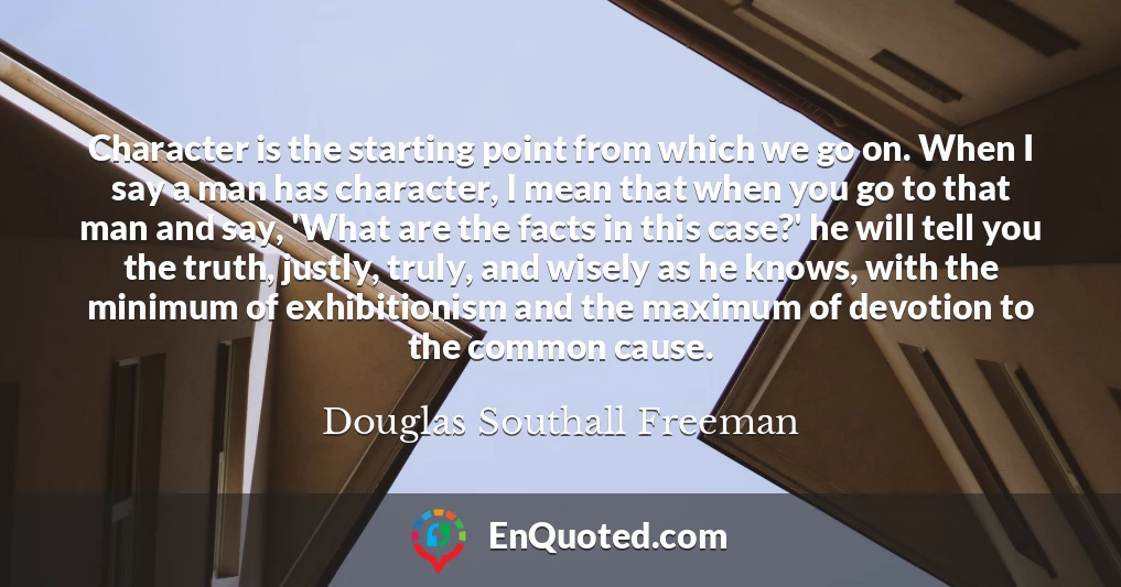 Character is the starting point from which we go on. When I say a man has character, I mean that when you go to that man and say, 'What are the facts in this case?' he will tell you the truth, justly, truly, and wisely as he knows, with the minimum of exhibitionism and the maximum of devotion to the common cause.