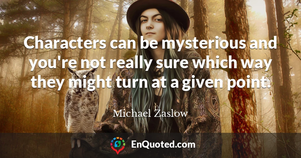 Characters can be mysterious and you're not really sure which way they might turn at a given point.