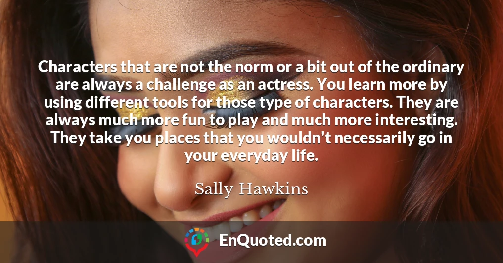 Characters that are not the norm or a bit out of the ordinary are always a challenge as an actress. You learn more by using different tools for those type of characters. They are always much more fun to play and much more interesting. They take you places that you wouldn't necessarily go in your everyday life.