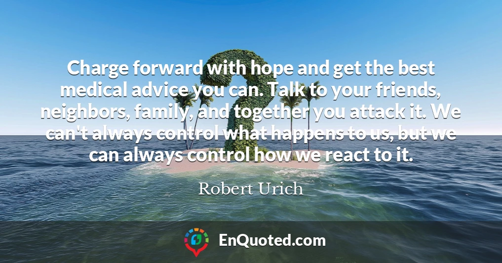 Charge forward with hope and get the best medical advice you can. Talk to your friends, neighbors, family, and together you attack it. We can't always control what happens to us, but we can always control how we react to it.