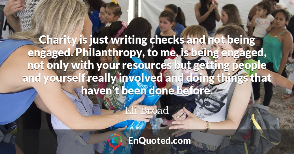 Charity is just writing checks and not being engaged. Philanthropy, to me, is being engaged, not only with your resources but getting people and yourself really involved and doing things that haven't been done before.