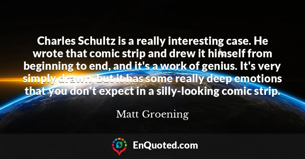 Charles Schultz is a really interesting case. He wrote that comic strip and drew it himself from beginning to end, and it's a work of genius. It's very simply drawn, but it has some really deep emotions that you don't expect in a silly-looking comic strip.