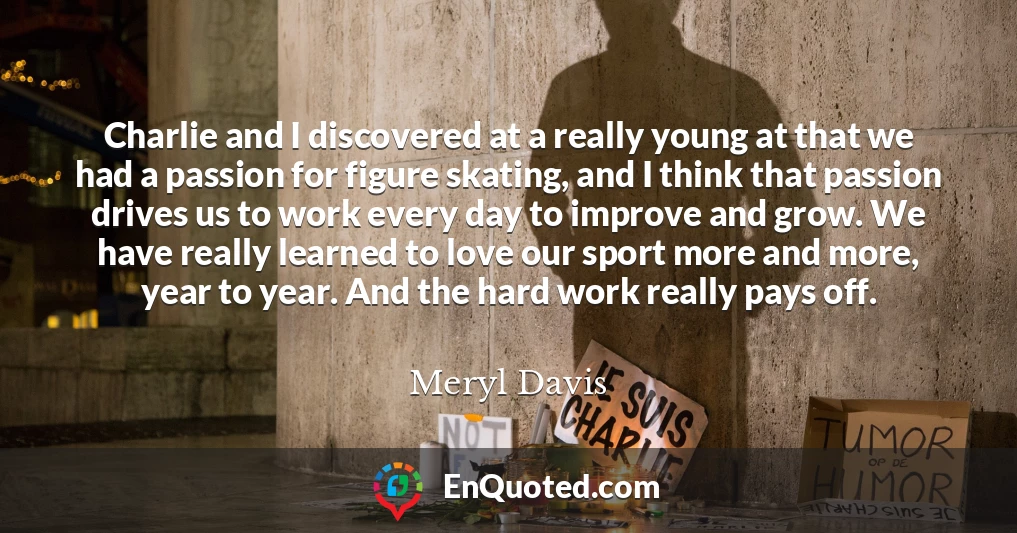 Charlie and I discovered at a really young at that we had a passion for figure skating, and I think that passion drives us to work every day to improve and grow. We have really learned to love our sport more and more, year to year. And the hard work really pays off.