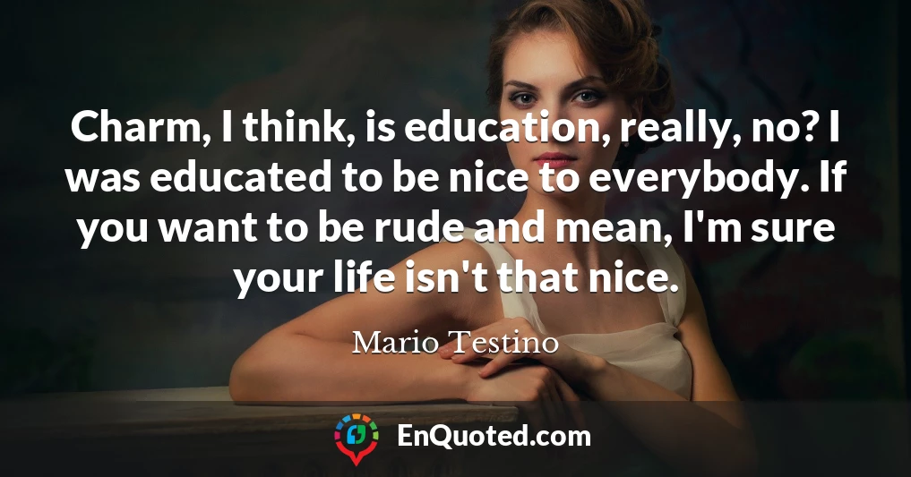 Charm, I think, is education, really, no? I was educated to be nice to everybody. If you want to be rude and mean, I'm sure your life isn't that nice.