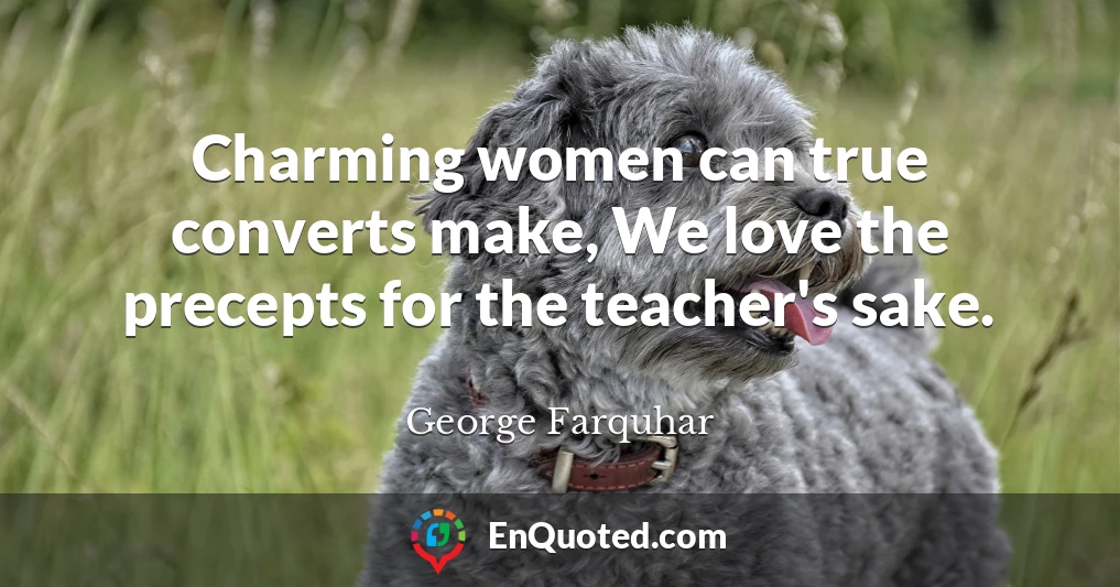 Charming women can true converts make, We love the precepts for the teacher's sake.