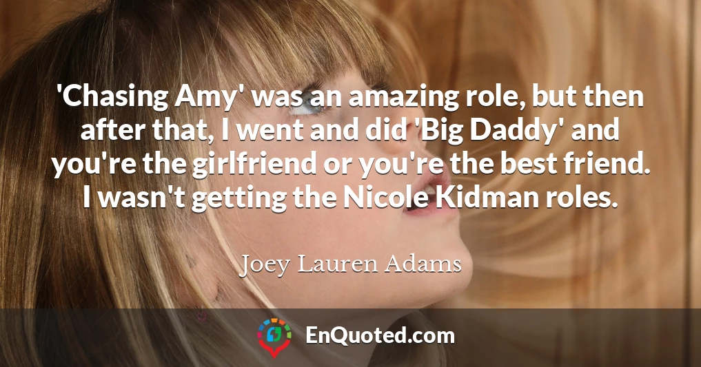 'Chasing Amy' was an amazing role, but then after that, I went and did 'Big Daddy' and you're the girlfriend or you're the best friend. I wasn't getting the Nicole Kidman roles.