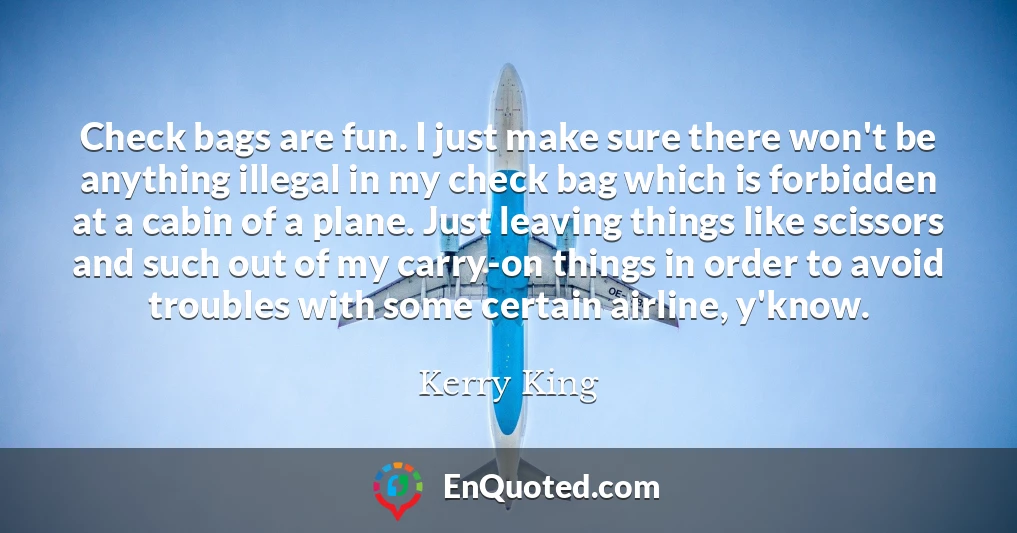 Check bags are fun. I just make sure there won't be anything illegal in my check bag which is forbidden at a cabin of a plane. Just leaving things like scissors and such out of my carry-on things in order to avoid troubles with some certain airline, y'know.