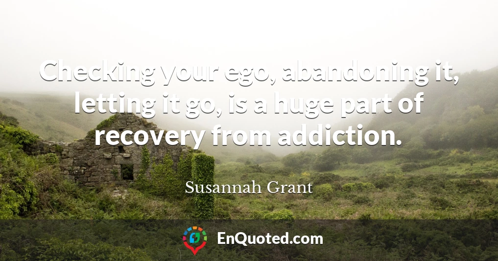 Checking your ego, abandoning it, letting it go, is a huge part of recovery from addiction.