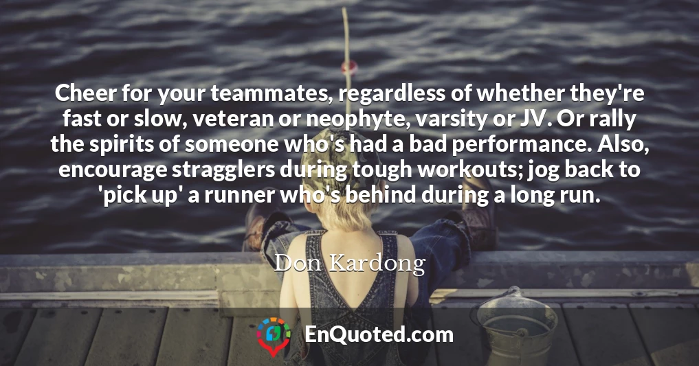 Cheer for your teammates, regardless of whether they're fast or slow, veteran or neophyte, varsity or JV. Or rally the spirits of someone who's had a bad performance. Also, encourage stragglers during tough workouts; jog back to 'pick up' a runner who's behind during a long run.
